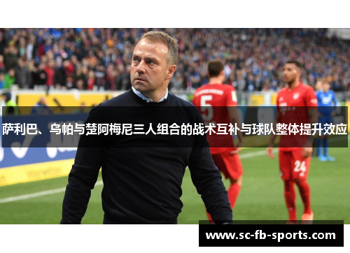 萨利巴、乌帕与楚阿梅尼三人组合的战术互补与球队整体提升效应 萨利巴、乌帕与楚阿梅尼三人组合的战术互补与球队整体提升效应
