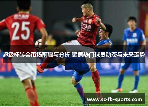 超级杯转会市场前瞻与分析 聚焦热门球员动态与未来走势