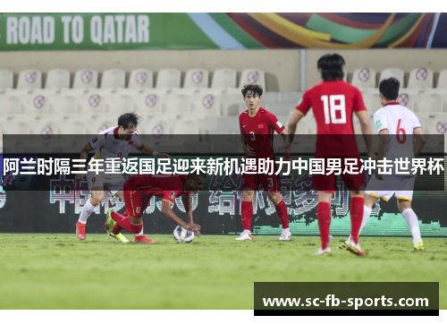 阿兰时隔三年重返国足迎来新机遇助力中国男足冲击世界杯 阿兰时隔三年重返国足迎来新机遇助力中国男足冲击世界杯